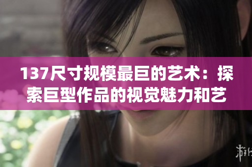 137尺寸规模最巨的艺术：探索巨型作品的视觉魅力和艺术价值(1)