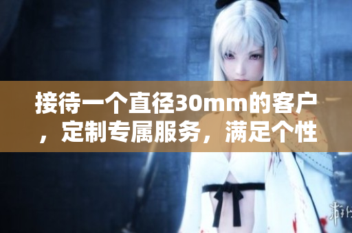 接待一个直径30mm的客户，定制专属服务，满足个性需求