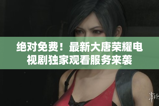 绝对免费！最新大唐荣耀电视剧独家观看服务来袭