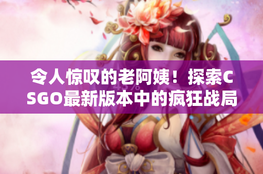 令人惊叹的老阿姨！探索CSGO最新版本中的疯狂战局