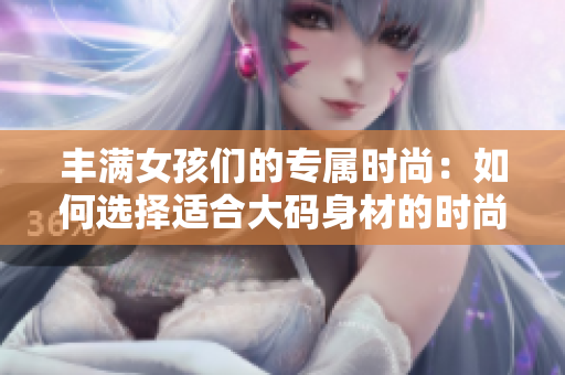 丰满女孩们的专属时尚：如何选择适合大码身材的时尚搭配和服饰