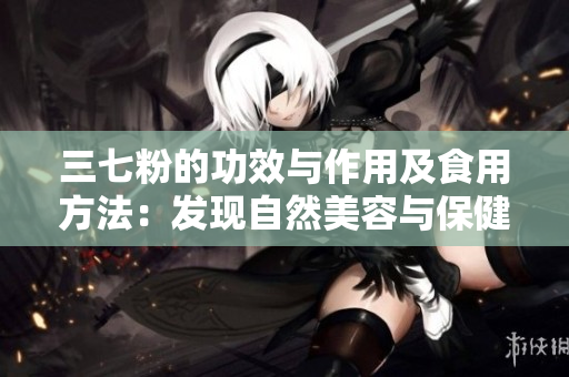 三七粉的功效与作用及食用方法：发现自然美容与保健的秘密