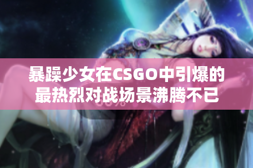暴躁少女在CSGO中引爆的最热烈对战场景沸腾不已