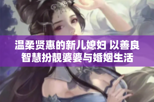 温柔贤惠的新儿媳妇 以善良智慧扮靓婆婆与婚姻生活