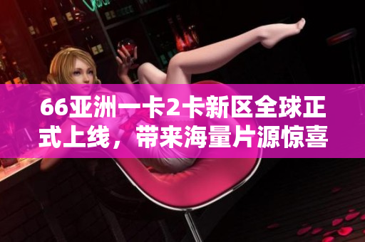 66亚洲一卡2卡新区全球正式上线，带来海量片源惊喜