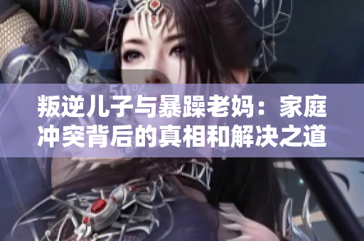 叛逆儿子与暴躁老妈：家庭冲突背后的真相和解决之道