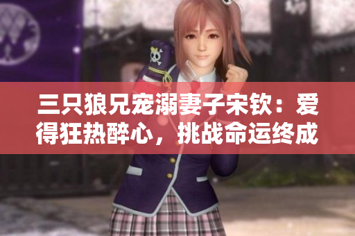 三只狼兄宠溺妻子宋钦：爱得狂热醉心，挑战命运终成眷属