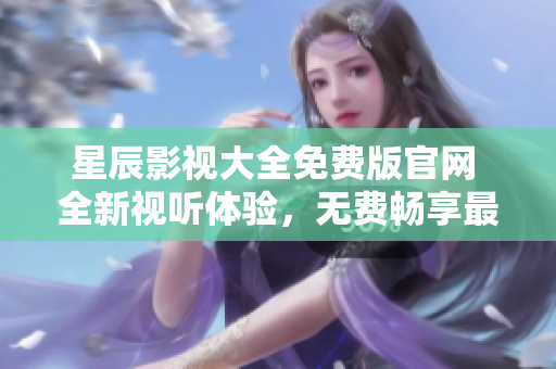 星辰影视大全免费版官网 全新视听体验，无费畅享最热门影视资源