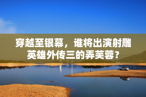 穿越至银幕，谁将出演射雕英雄外传三的弄芙蓉？