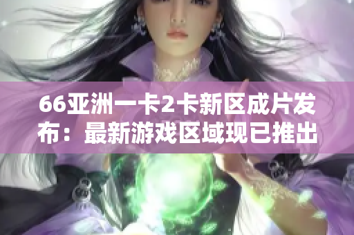 66亚洲一卡2卡新区成片发布：最新游戏区域现已推出