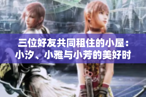 三位好友共同租住的小屋：小汐、小雅与小芳的美好时光