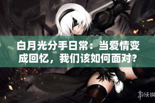 白月光分手日常：当爱情变成回忆，我们该如何面对？