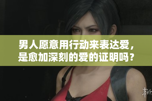 男人愿意用行动来表达爱，是愈加深刻的爱的证明吗？