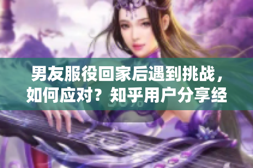 男友服役回家后遇到挑战，如何应对？知乎用户分享经验与建议