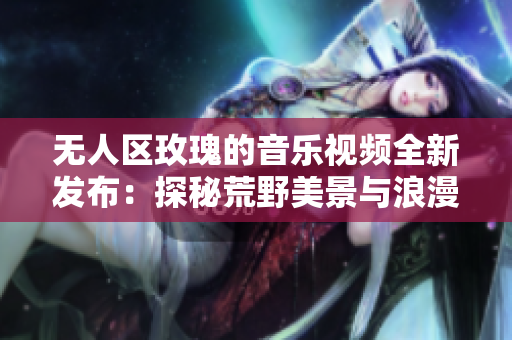 无人区玫瑰的音乐视频全新发布：探秘荒野美景与浪漫故事