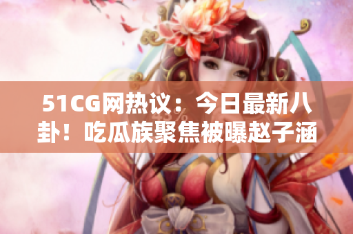 51CG网热议：今日最新八卦！吃瓜族聚焦被曝赵子涵身世疑云