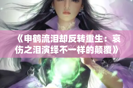 《申鹤流泪却反转重生：哀伤之泪演绎不一样的颠覆》