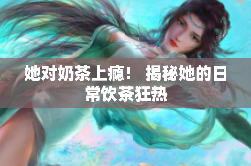 她对奶茶上瘾！ 揭秘她的日常饮茶狂热