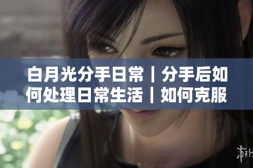 白月光分手日常｜分手后如何处理日常生活｜如何克服分手时的压力