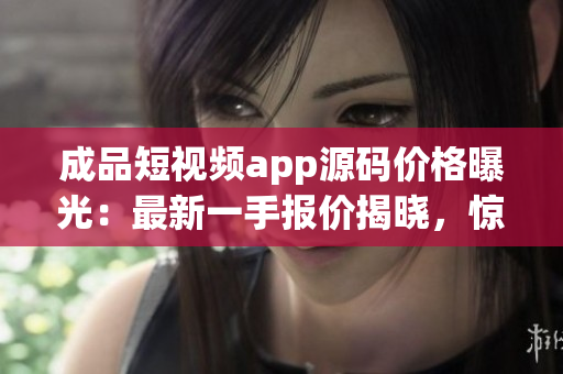 成品短视频app源码价格曝光：最新一手报价揭晓，惊喜不容错过