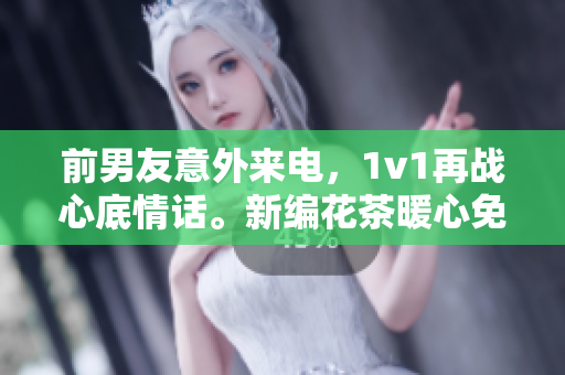 前男友意外来电，1v1再战心底情话。新编花茶暖心免费阅读。