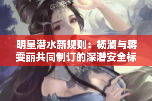 明星潜水新规则：杨澜与蒋雯丽共同制订的深潜安全标准大揭密！