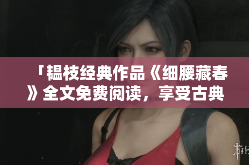 「韫枝经典作品《细腰藏春》全文免费阅读，享受古典美好」