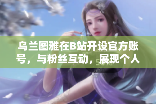 乌兰图雅在B站开设官方账号，与粉丝互动，展现个人魅力