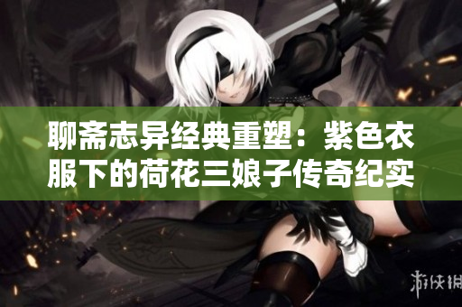聊斋志异经典重塑：紫色衣服下的荷花三娘子传奇纪实