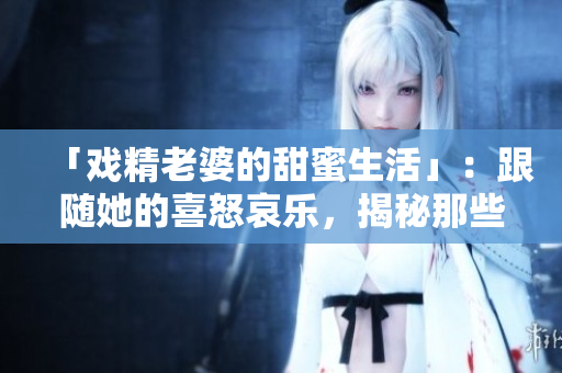 「戏精老婆的甜蜜生活」：跟随她的喜怒哀乐，揭秘那些甜美的日子