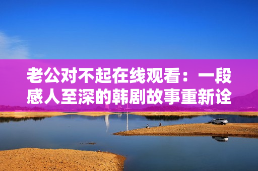 老公对不起在线观看：一段感人至深的韩剧故事重新诠释