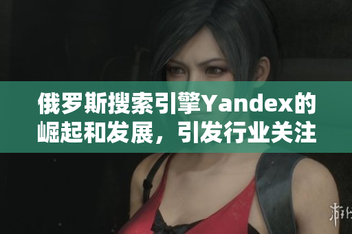 俄罗斯搜索引擎Yandex的崛起和发展，引发行业关注