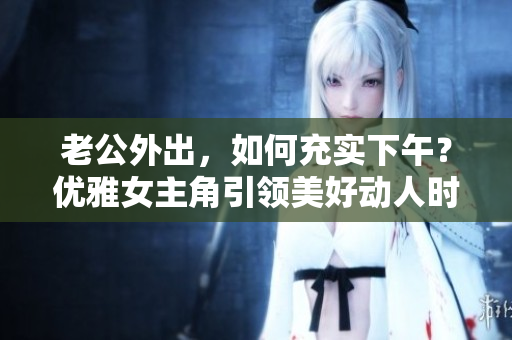 老公外出，如何充实下午？优雅女主角引领美好动人时光