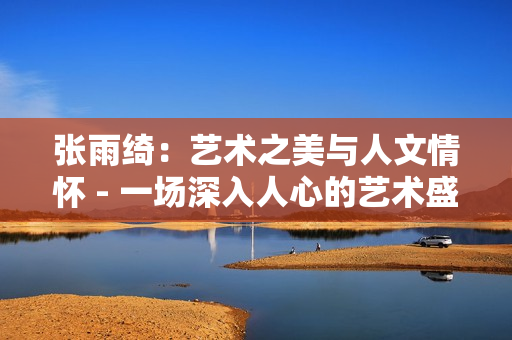 张雨绮：艺术之美与人文情怀 - 一场深入人心的艺术盛宴