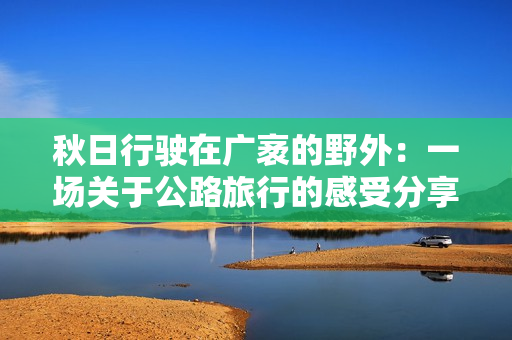 秋日行驶在广袤的野外：一场关于公路旅行的感受分享