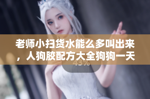老师小扫货水能么多叫出来，人狗胶配方大全狗狗一天吃多少，腹黑师兄的日常肉食动物不食草377