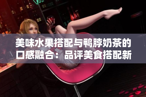 美味水果搭配与鸭脖奶茶的口感融合：品评美食搭配新潮口味