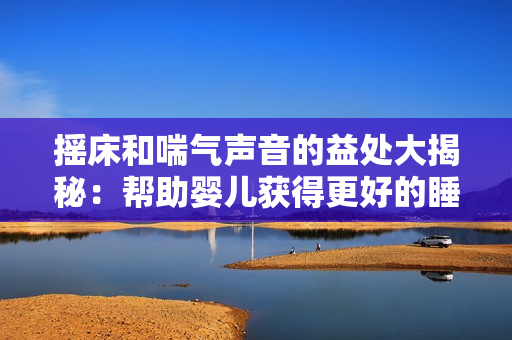 摇床和喘气声音的益处大揭秘：帮助婴儿获得更好的睡眠和呼吸健康