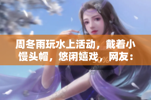 周冬雨玩水上活动，戴着小馒头帽，悠闲嬉戏，网友：“个性十足！”