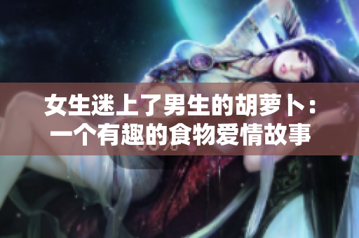 女生迷上了男生的胡萝卜：一个有趣的食物爱情故事