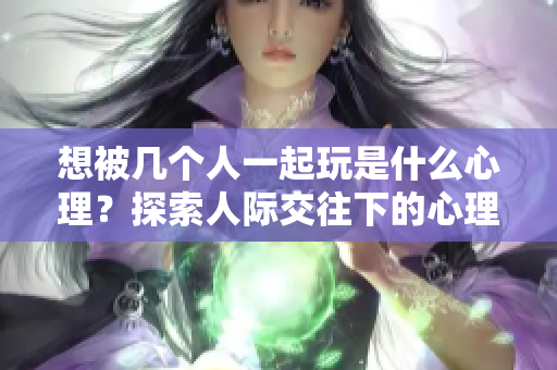 想被几个人一起玩是什么心理？探索人际交往下的心理原因