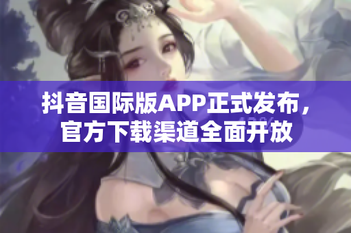 抖音国际版APP正式发布，官方下载渠道全面开放