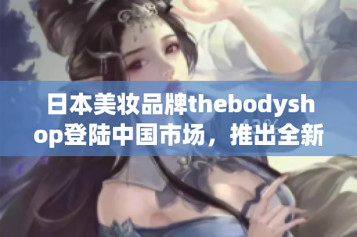 日本美妆品牌thebodyshop登陆中国市场，推出全新产品线