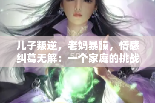 儿子叛逆，老妈暴躁，情感纠葛无解：一个家庭的挑战