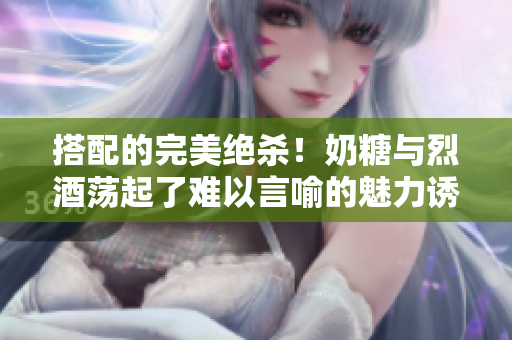 搭配的完美绝杀！奶糖与烈酒荡起了难以言喻的魅力诱惑