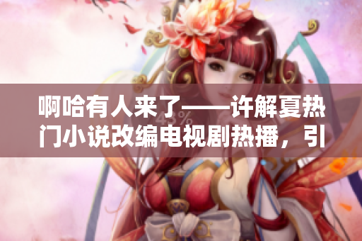 啊哈有人来了——许解夏热门小说改编电视剧热播，引发观众热议