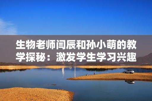 生物老师闫辰和孙小萌的教学探秘：激发学生学习兴趣的秘诀分享