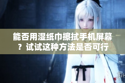 能否用湿纸巾擦拭手机屏幕？试试这种方法是否可行
