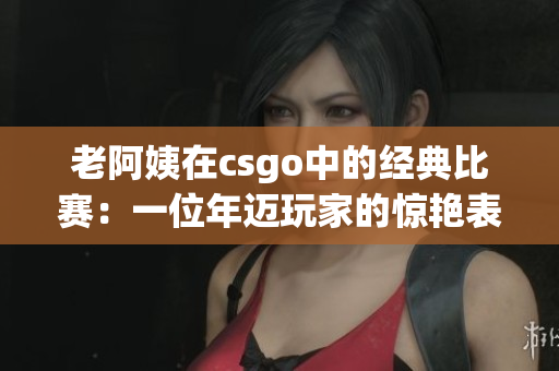 老阿姨在csgo中的经典比赛：一位年迈玩家的惊艳表现