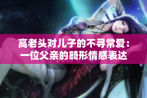 高老头对儿子的不寻常爱：一位父亲的畸形情感表达